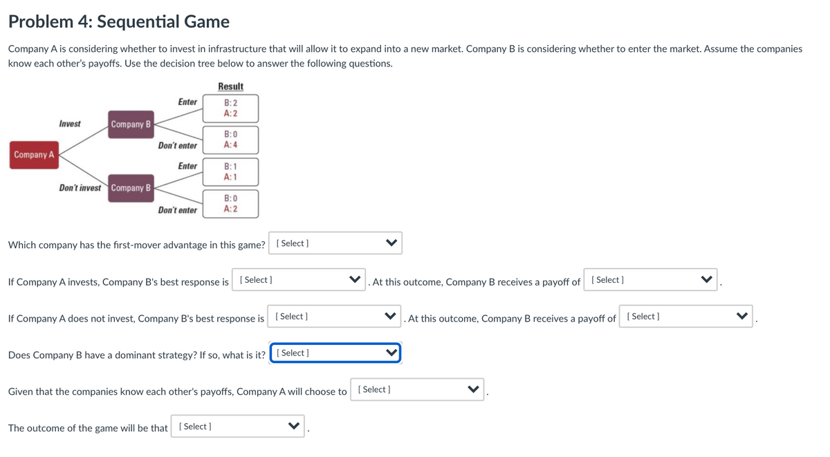 Problem 4: Sequential Game
Company A is considering whether to invest in infrastructure that will allow it to expand into a new market. Company B is considering whether to enter the market. Assume the companies
know each other's payoffs. Use the decision tree below to answer the following questions.
Result
Enter
B:2
A:2
Invest
Company B
B:0
A: 4
Don't enter
Company A
Enter
B: 1
A: 1
Don't invest Company B
B:0
A: 2
Don't enter
Which company has the first-mover advantage in this game? [ Select]
If Company A invests, Company B's best response is [ Select ]
At this outcome, Company B receives a payoff of
[ Select ]
If Company A does not invest, Company B's best response is [ Select ]
At this outcome, Company B receives a payoff of [Select ]
Does Company B have a dominant strategy? If so, what is it?
[ Select ]
Given that the companies know each other's payoffs, Company A will choose to
[ Select ]
The outcome of the game will be that [ Select ]
