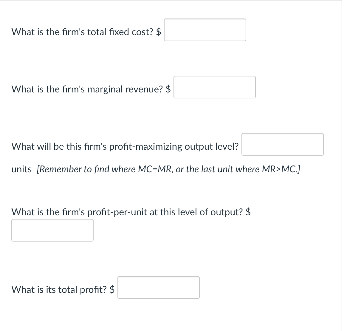 What is the firm's total fixed cost? $
What is the firm's marginal revenue? $
What will be this firm's profit-maximizing output level?
units [Remember to find where MC=MR, or the last unit where MR>MC.]
What is the firm's profit-per-unit at this level of output? $
What is its total profit? $
