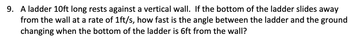 9. A ladder 10ft long rests against a vertical wall. If the bottom of the ladder slides away
from the wall at a rate of 1ft/s, how fast is the angle between the ladder and the ground
changing when the bottom of the ladder is 6ft from the wall?
