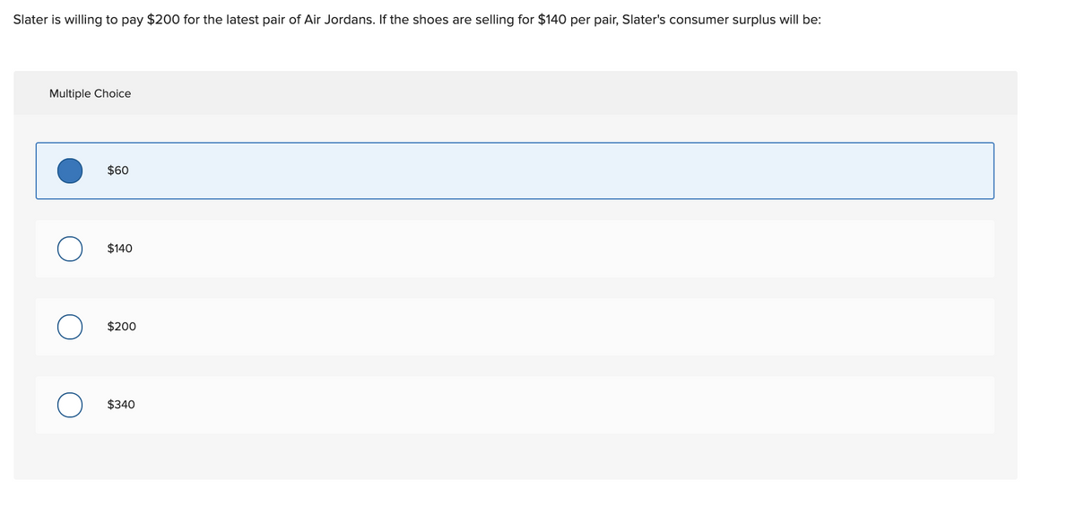 Slater is willing to pay $200 for the latest pair of Air Jordans. If the shoes are selling for $140 per pair, Slater's consumer surplus will be:
Multiple Choice
$60
$140
$200
$340
