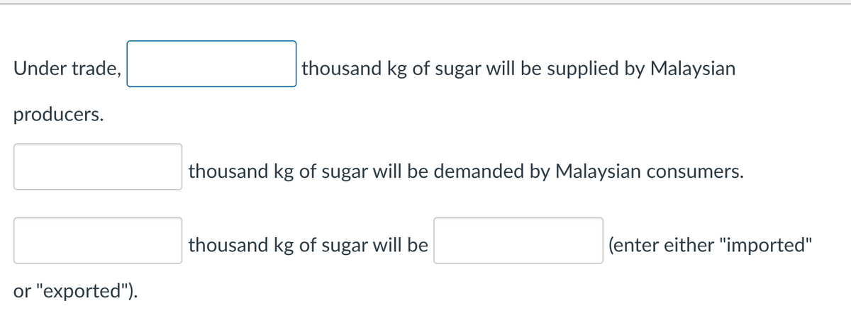 Under trade,
thousand kg of sugar will be supplied by Malaysian
producers.
thousand kg of sugar will be demanded by Malaysian consumers.
thousand kg of sugar will be
(enter either "imported"
or "exported").
