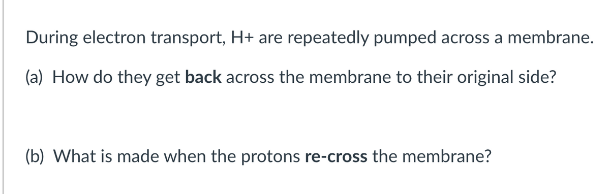 During electron transport, H+ are repeatedly pumped across a membrane.
(a) How do they get back across the membrane to their original side?
(b) What is made when the protons re-cross the membrane?
