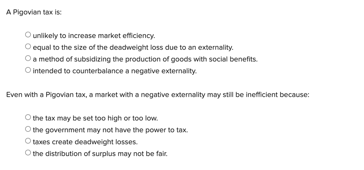 A Pigovian tax is:
unlikely to increase market efficiency.
O equal to the size of the deadweight loss due to an externality.
a method of subsidizing the production of goods with social benefits.
O intended to counterbalance a negative externality.
Even with a Pigovian tax, a market with a negative externality may still be inefficient because:
O the tax may be set too high or too low.
O the government may not have the power to tax.
O taxes create deadweight losses.
the distribution of surplus may not be fair.
