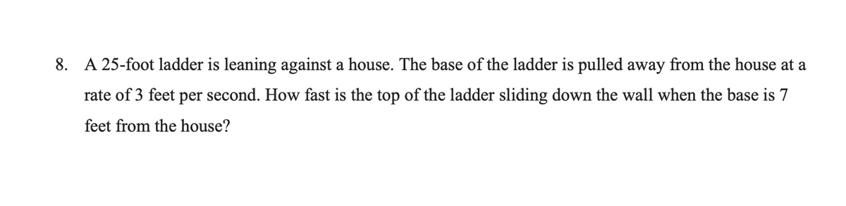 8. A 25-foot ladder is leaning against a house. The base of the ladder is pulled away from the house at a
rate of 3 feet per second. How fast is the top of the ladder sliding down the wall when the base is 7
feet from the house?
