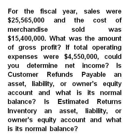 For the fiscal year, sales were
$25,565,000 and the
merchandise
sold
cost of
was
Is
$15,400,000. What was the amount
of gross profit? If total operating
expenses were $4,550,000, could
you determine net income?
Customer Refunds Payable an
asset, liability, or owner's equity
account and what is its normal
balance? Is Estimated Returns
Inventory an asset, liability, or
owner's equity account and what
is its normal balance?