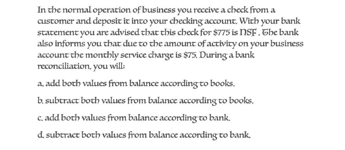 In the normal operation of business you receive a check from a
customer and deposit it into your checking account. With your bank
statement you are advised that this check for $775 is NSF. The bank
also informs you that due to the amount of activity on your business
account the monthly service charge is $75. During a bank
reconciliation, you will:
a. add both values from balance according to books.
b. subtract both values from balance according to books.
c. add both values from balance according to bank.
d. subtract both values from balance according to bank.