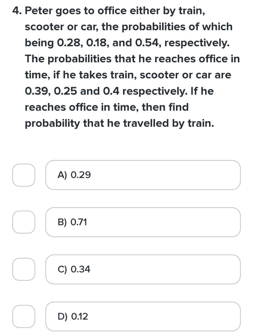 4. Peter goes to office either by train,
scooter or car, the probabilities of which
being 0.28, 0.18, and 0.54, respectively.
The probabilities that he reaches office in
time, if he takes train, scooter or car are
0.39, 0.25 and 0.4 respectively. If he
reaches office in time, then find
probability that he travelled by train.
O
O
A) 0.29
B) 0.71
C) 0.34
D) 0.12