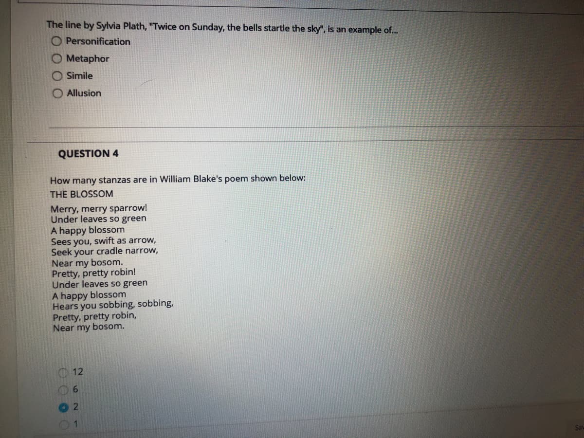 The line by Sylvia Plath, "Twice on Sunday, the bells startle the sky", is an example of...
O Personification
O Metaphor
O Simile
O Allusion
QUESTION 4
How many stanzas are in William Blake's poem shown below:
THE BLOSSOM
Merry, merry sparrow!
Under leaves so green
A happy blossom
Sees you, swift as arrow,
Seek your cradle narrow,
Near my bosom.
Pretty, pretty robin!
Under leaves so green
A happy blossom
Hears you sobbing, sobbing,
Pretty, pretty robin,
Near my bosom.
12
01
Say
