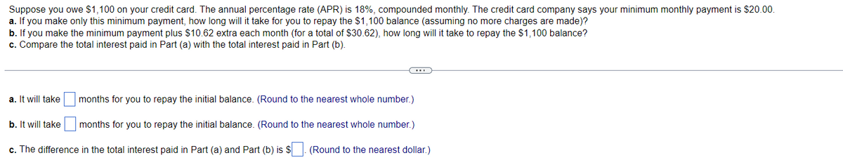 Suppose you owe $1,100 on your credit card. The annual percentage rate (APR) is 18%, compounded monthly. The credit card company says your minimum monthly payment is $20.00.
a. If you make only this minimum payment, how long will it take for you to repay the $1,100 balance (assuming no more charges are made)?
b. If you make the minimum payment plus $10.62 extra each month (for a total of $30.62), how long will it take to repay the $1,100 balance?
c. Compare the total interest paid in Part (a) with the total interest paid in Part (b).
a. It will take
b. It will take
(...)
months for you to repay the initial balance. (Round to the nearest whole number.)
months for you to repay the initial balance. (Round to the nearest whole number.)
c. The difference in the total interest paid in Part (a) and Part (b) is $
(Round to the nearest dollar.)