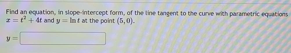 Find an equation, in slope-intercept form, of the line tangent to the curve with parametric equations
x = t² + 4t and y = Int at the point (5,0).
y =