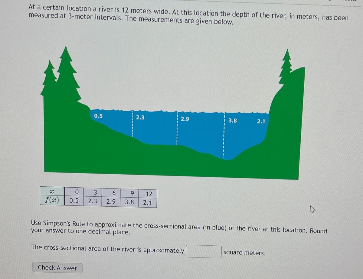 At a certain location a river is 12 meters wide. At this location the depth of the river, in meters, has been
measured at 3-meter intervals. The measurements are given below.
X
f(x)
0.5
2.3
0
3
6
9
12
0.5 2.3 2.9 3.8 2.1
Check Answer
2.9
3.8
2.1
Use Simpson's Rule to approximate the cross-sectional area (in blue) of the river at this location. Round
your answer to one decimal place.
The cross-sectional area of the river is approximately
square meters.