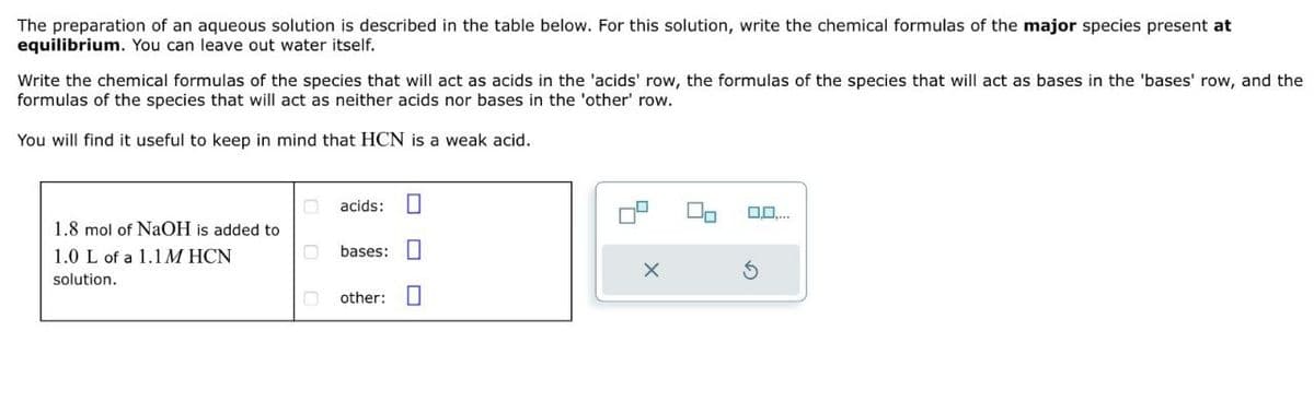 The preparation of an aqueous solution is described in the table below. For this solution, write the chemical formulas of the major species present at
equilibrium. You can leave out water itself.
Write the chemical formulas of the species that will act as acids in the 'acids' row, the formulas of the species that will act as bases in the 'bases' row, and the
formulas of the species that will act as neither acids nor bases in the 'other' row.
You will find it useful to keep in mind that HCN is a weak acid.
1.8 mol of NaOH is added to
1.0 L of a 1.1 M HCN
solution.
acids:
bases: ☐
other:
G
O,O....