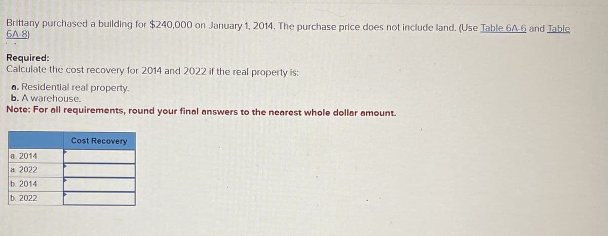 Brittany purchased a building for $240,000 on January 1, 2014. The purchase price does not include land. (Use Table 6A-6 and Table
6A-8)
Required:
Calculate the cost recovery for 2014 and 2022 if the real property is:
a. Residential real property.
b. A warehouse.
Note: For all requirements, round your final answers to the nearest whole dollar amount.
Cost Recovery
a. 2014
a. 2022
b. 2014
b. 2022