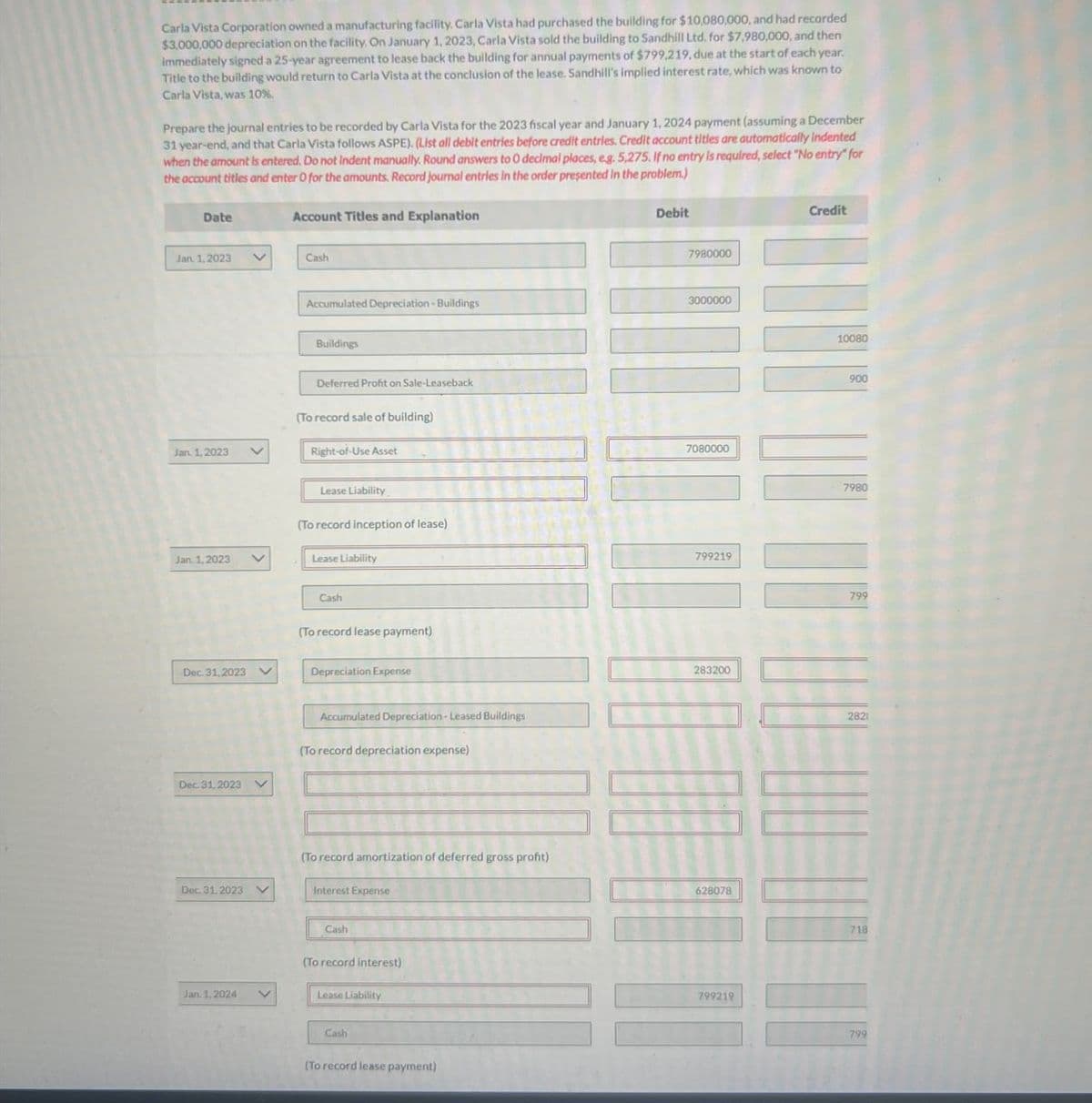 Carla Vista Corporation owned a manufacturing facility. Carla Vista had purchased the building for $10,080,000, and had recorded
$3,000,000 depreciation on the facility. On January 1, 2023, Carla Vista sold the building to Sandhill Ltd. for $7,980,000, and then
Immediately signed a 25-year agreement to lease back the building for annual payments of $799,219, due at the start of each year.
Title to the building would return to Carla Vista at the conclusion of the lease. Sandhill's implied interest rate, which was known to
Carla Vista, was 10%.
Prepare the journal entries to be recorded by Carla Vista for the 2023 fiscal year and January 1, 2024 payment (assuming a December
31 year-end, and that Carla Vista follows ASPE). (List all debit entries before credit entries. Credit account titles are automatically indented
when the amount is entered. Do not Indent manually. Round answers to 0 decimal places, eg. 5,275. If no entry is required, select "No entry" for
the account titles and enter O for the amounts. Record journal entries in the order presented in the problem.)
Date
Account Titles and Explanation
Jan. 1, 2023
V
Cash
Jan. 1, 2023
Jan. 1,2023
Dec. 31,2023
Dec. 31, 2023
Dec. 31, 2023
Jan. 1, 2024
Accumulated Depreciation-Buildings
Buildings
Deferred Profit on Sale-Leaseback
(To record sale of building)
Right-of-Use Asset
Lease Liability
(To record inception of lease)
Lease Liability
Cash
(To record lease payment)
Depreciation Expense
Accumulated Depreciation-Leased Buildings
(To record depreciation expense)
(To record amortization of deferred gross profit)
Interest Expense
Cash
(To record interest)
Lease Liability
Cash
(To record lease payment)
Debit
7980000
3000000
7080000
799219
283200
628078
799219
Credit
10080
900
7980
799
2821
718
799