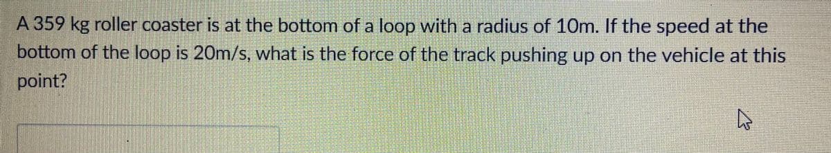 A 359 kg roller coaster is at the bottom of a loop with a radius of 10m. If the speed at the
bottom of the loop is 20m/s, what is the force of the track pushing up on the vehicle at this
point?
€1