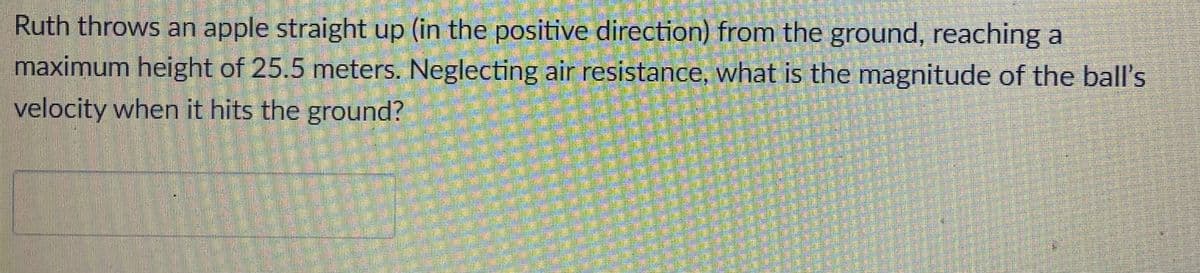 Ruth throws an apple straight up (in the positive direction) from the ground, reaching at
maximum height of 25.5 meters. Neglecting air resistance, what is the magnitude of the ball's
velocity when it hits the ground?