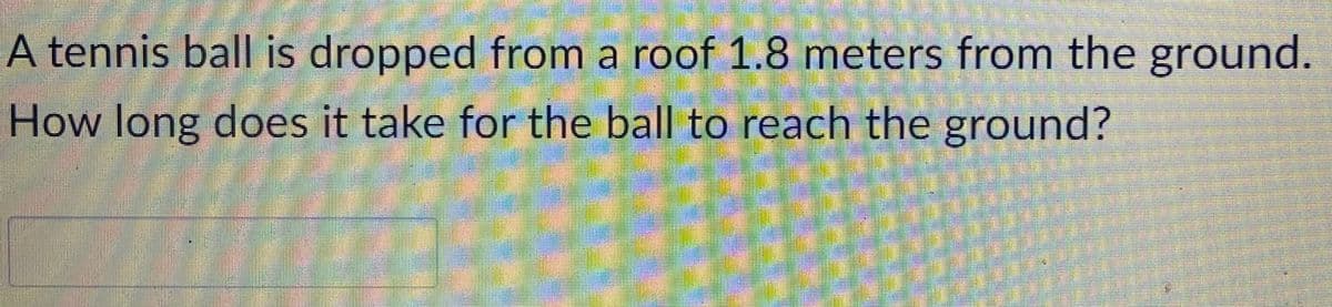 A tennis ball is dropped from a roof 1.8 meters from the ground.
How long does it take for the ball to reach the ground?
H
H