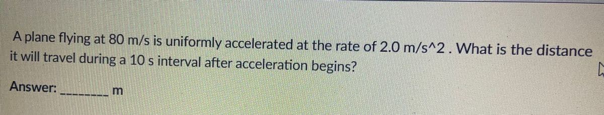 A plane flying at 80 m/s is uniformly accelerated at the rate of 2.0 m/s^2. What is the distance
it will travel during a 10 s interval after acceleration begins?
Answer:
PREZZ