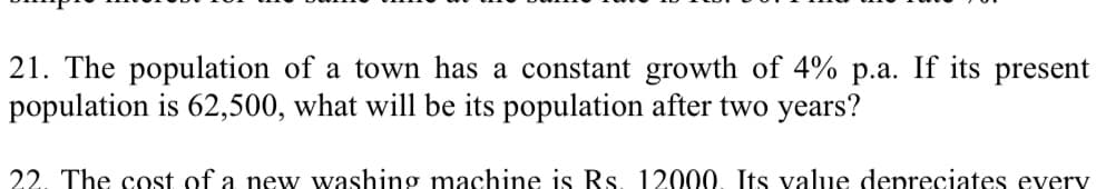 21. The population of a town has a constant growth of 4% p.a. If its present
population is 62,500, what will be its population after two years?
22. The cost of a new washing machine is Rs. 12000. Its value depreciates every