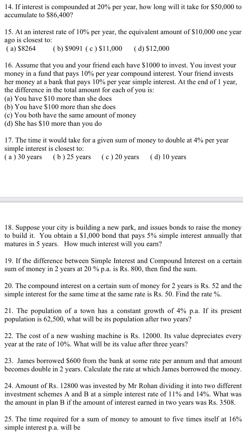 14. If interest is compounded at 20% per year, how long will it take for $50,000 to
accumulate to $86,400?
15. At an interest rate of 10% per year, the equivalent amount of $10,000 one year
ago is closest to:
(a) $8264
(b) $9091 (c) $11,000 (d) $12,000
16. Assume that you and your friend each have $1000 to invest. You invest your
money in a fund that pays 10% per year compound interest. Your friend invests
her money at a bank that pays 10% per year simple interest. At the end of 1 year,
the difference in the total amount for each of you is:
(a) You have $10 more than she does
(b) You have $100 more than she does
(c) You both have the same amount of money
(d) She has $10 more than you do
17. The time it would take for a given sum of money to double at 4% per year
simple interest is closest to:
(a) 30 years (b) 25 years
(c) 20 years (d) 10 years
18. Suppose your city is building a new park, and issues bonds to raise the money
to build it. You obtain a $1,000 bond that pays 5% simple interest annually that
matures in 5 years. How much interest will you earn?
19. If the difference between Simple Interest and Compound Interest on a certain
sum of money in 2 years at 20 % p.a. is Rs. 800, then find the sum.
20. The compound interest on a certain sum of money for 2 years is Rs. 52 and the
simple interest for the same time at the same rate is Rs. 50. Find the rate %.
21. The population of a town has a constant growth of 4% p.a. If its present
population is 62,500, what will be its population after two years?
22. The cost of a new washing machine is Rs. 12000. Its value depreciates every
year at the rate of 10%. What will be its value after three years?
23. James borrowed $600 from the bank at some rate per annum and that amount
becomes double in 2 years. Calculate the rate at which James borrowed the money.
24. Amount of Rs. 12800 was invested by Mr Rohan dividing it into two different
investment schemes A and B at a simple interest rate of 11% and 14%. What was
the amount in plan B if the amount of interest earned in two years was Rs. 3508.
25. The time required for a sum of money to amount to five times itself at 16%
simple interest p.a. will be