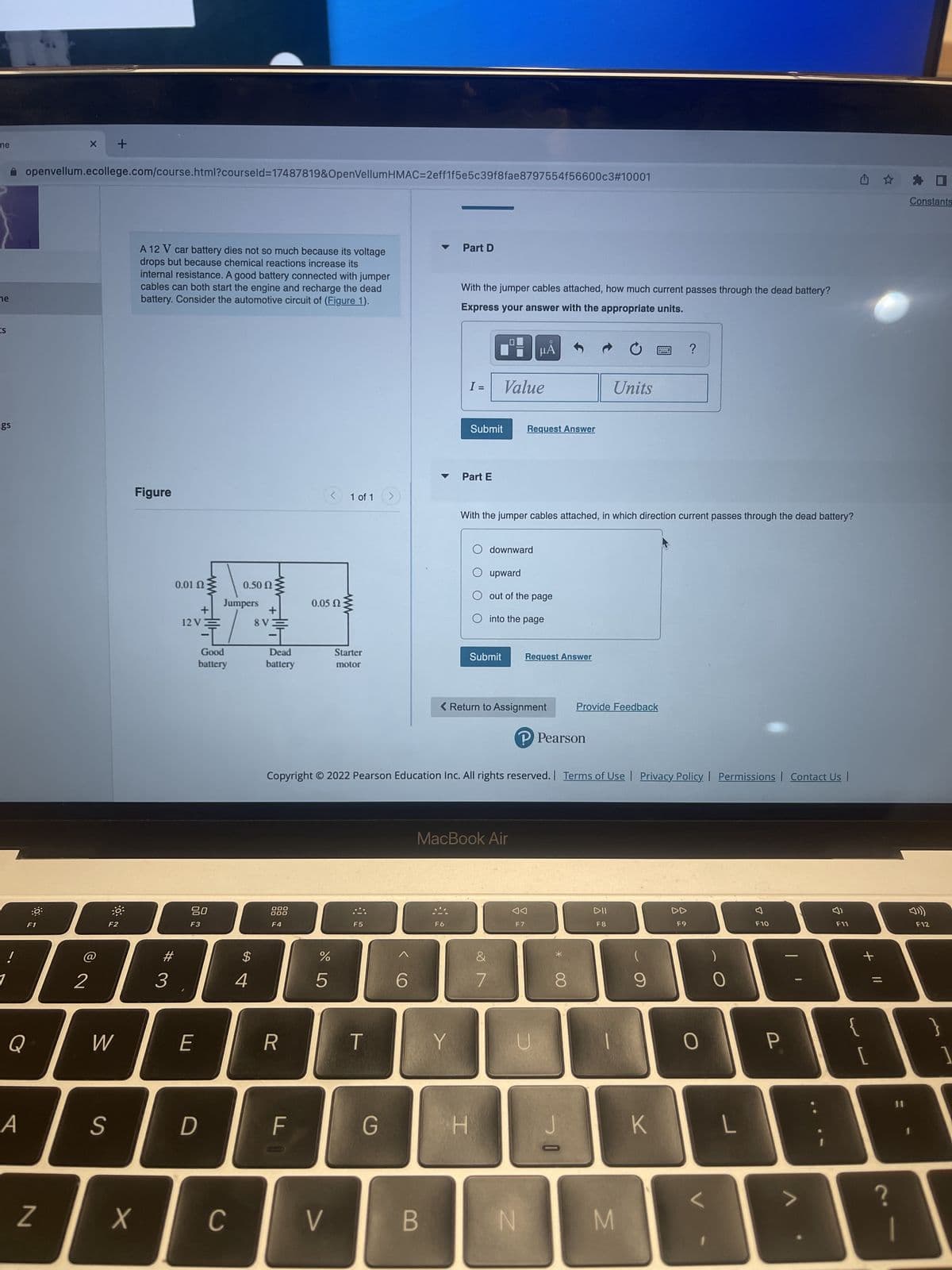 me
ne
IS
gs
A
Q
openvellum.ecollege.com/course.html?courseld=17487819&OpenVellumHMAC=2eff1f5e5c39f8fae8797554f56600c3#10001
:9
F1
Z
X
2
+
W
S
F2
A 12 V car battery dies not so much because its voltage
drops but because chemical reactions increase its
internal resistance. A good battery connected with jumper
cables can both start the engine and recharge the dead
battery. Consider the automotive circuit of (Figure 1).
Figure
X
#
3
0.01 Ω
+
12 VE
80
F3
E
Good
battery
0.50 Ω
Jumpers
D
C
$
4
+
8V3
Dead
battery
000
000
F4
R
FI
< 1 of 1
0.05 02:
%
5
wwww
V
Starter
motor
F5
T
G
6
Part D
B
With the jumper cables attached, how much current passes through the dead battery?
Express your answer with the appropriate units.
I =
Y
Part E
Submit
Copyright © 2022 Pearson Education Inc. All rights reserved. | Terms of Use | Privacy Policy | Permissions | Contact Us |
Value
H
With the jumper cables attached, in which direction current passes through the dead battery?
downward
MacBook Air
&
7
μÃ
Request Answer
upward
out of the page
< Return to Assignment
into the page
Submit Request Answer
F7
N
P Pearson
U
*
8
Units
Provide Feedback
J
DII
M
9
?
K
DD
F9
0
L
F10
P
F11
S
+ 11
[
?
#
Constants
F12
}
1