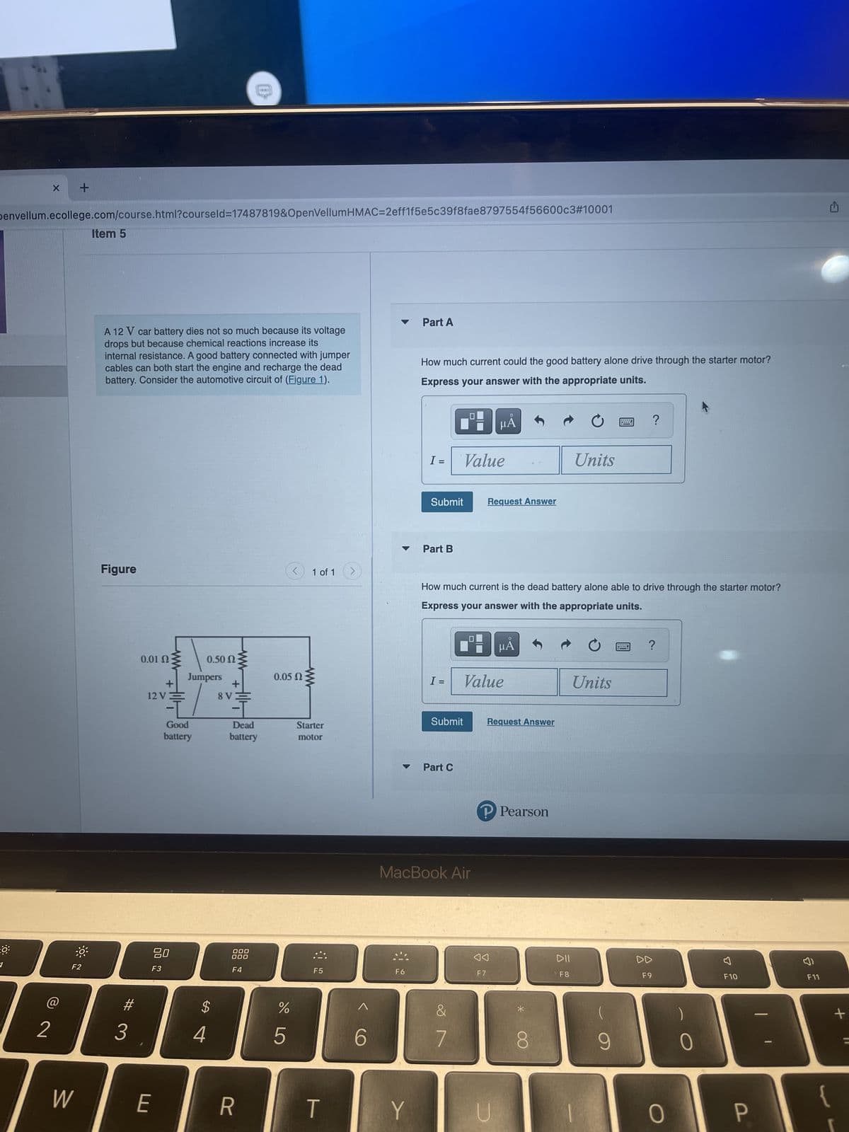0:
X +
Denvellum.ecollege.com/course.html?courseld=17487819&OpenVellumHMAC=2eff1f5e5c39f8fae8797554f56600c3#10001
@
2
F2
W
Item 5
A 12 V car battery dies not so much because its voltage
drops but because chemical reactions increase its
internal resistance. A good battery connected with jumper
cables can both start the engine and recharge the dead
battery. Consider the automotive circuit of (Figure 1).
Figure
3
0.01 2
+
12 VE
80
F3
E
0.50 Ω
Jumpers
Good
battery
$
4
+
8V
1
Dead
battery
000
000
F4
R
0.05 Ω
%
5
1 of 1
Starter
motor
:::.
F5
T
6
F6
Part A
Y
How much current could the good battery alone drive through the starter motor?
Express your answer with the appropriate units.
I =
Submit
Part B
I =
Value
Part C
How much current is the dead battery alone able to drive through the starter motor?
Express your answer with the appropriate units.
Submit
MacBook Air
&
7
B
μA
Request Answer
Value
F7
μA
Request Answer
P Pearson
U
O
Units
DII
F8
Units
?
9
?
DD
F9
0
0
F10
P
F11
+