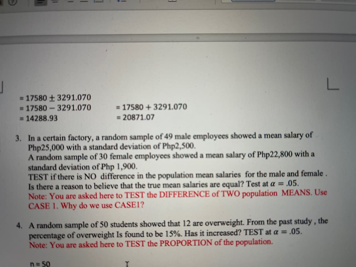 L
= 17580 + 3291.070
= 17580-3291.070
= 17580 + 3291.070
= 14288.93
= 20871.07
3. In a certain factory, a random sample of 49 male employees showed a mean salary of
Php25,000 with a standard deviation of Php2,500.
A random sample of 30 female employees showed a mean salary of Php22,800 with a
standard deviation of Php 1,900.
TEST if there is NO difference in the population mean salaries for the male and female.
Is there a reason to believe that the true mean salaries are equal? Test at a = .05.
Note: You are asked here to TEST the DIFFERENCE of TWO population MEANS. Use
CASE 1. Why do we use CASE1?
4. A random sample of 50 students showed that 12 are overweight. From the past study, the
percentage of overweight Is found to be 15%. Has it increased? TEST at a = .05.
Note: You are asked here to TEST the PROPORTION of the population.
n= 50

