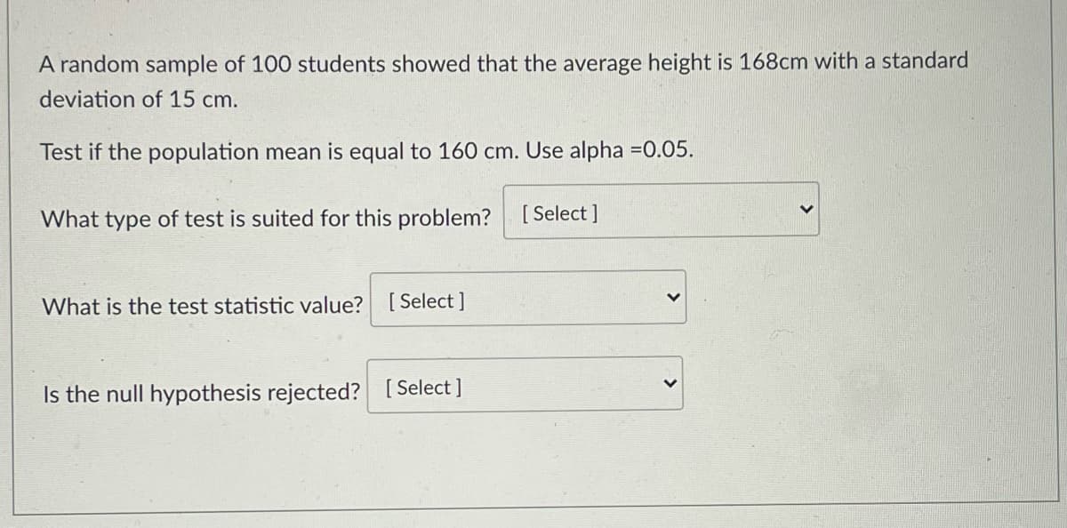 A random sample of 100 students showed that the average height is 168cm with a standard
deviation of 15 cm.
Test if the population mean is equal to 160 cm. Use alpha =0.05.
What type of test is suited for this problem? [Select]
What is the test statistic value? [ Select ]
Is the null hypothesis rejected? [Select]
