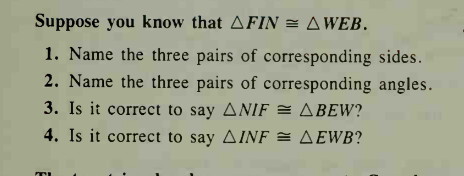 Suppose you know that AFIN = AWEB.
1. Name the three pairs of corresponding sides.
2. Name the three pairs of corresponding angles.
3. Is it correct to say ANIF
4. Is it correct to say AINF = AEWB?
= ABEW?
