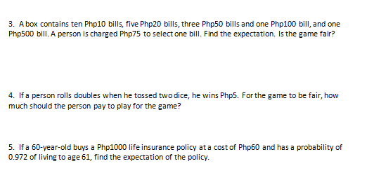 3. A box contains ten Php10 bills, five Php20 bills, three Php50 bills and one Php100 bilI, and one
Php500 bill. A person is charged Php75 to select one bilI. Find the expectation. Is the game fair?
4. If a person rolls doubles when he tossed two dice, he wins Php5. For the game to be fair, how
much should the person pay to play for the game?
5. If a 60-year-old buys a Php1000 life insurance policy ata cost of Php60 and has a probability of
0.972 of living to age 61, find the expectation of the policy.
