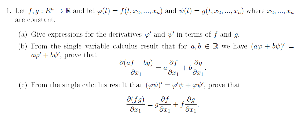 1. Let f, g : R" → R and let 9(t) = f(t, x2, ..., an) and (t) = g(t, x2, ., Tn) where x2, .., Tn
are constant.
(a) Give expressions for the derivatives ' and ' in terms of f and g.
(b) From the single variable calculus result that for a,b ER we have (ay + by)'
ag' + by', prove that
fe
dg
+b
Əx1
a(af + bg)
= a.
(c) From the single calculus result that (p)' = p'?b + pp', prove that
a(fg)
af
dg
= g
+ f-
dx1
