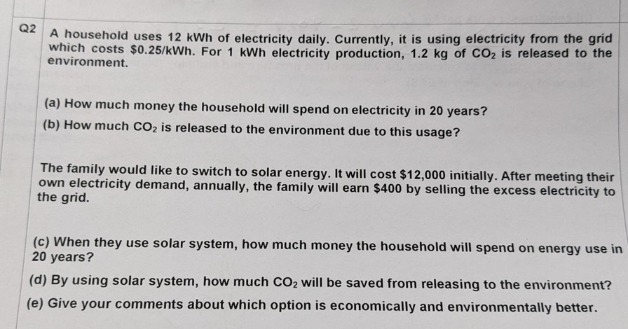 Q2
A household uses 12 kWh of electricity daily. Currently, it is using electricity from the grid
which costs $0.25/kWh. For 1 kWh electricity production, 1.2 kg of CO₂ is released to the
environment.
(a) How much money the household will spend on electricity in 20 years?
(b) How much CO₂ is released to the environment due to this usage?
The family would like to switch to solar energy. It will cost $12,000 initially. After meeting their
own electricity demand, annually, the family will earn $400 by selling the excess electricity to
the grid.
(c) When they use solar system, how much money the household will spend on energy use in
20 years?
(d) By using solar system, how much CO₂ will be saved from releasing to the environment?
(e) Give your comments about which option is economically and environmentally better.