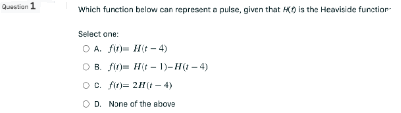 Question 1
Which function below can represent a pulse, given that H() is the Heaviside function
Select one:
O A. f(t)= H(t - 4)
O B. f(t)= H(t − 1)– H(t — 4)
-
O c. f(t)= 2H(t - 4)
D. None of the above