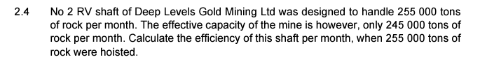 2.4
No 2 RV shaft of Deep Levels Gold Mining Ltd was designed to handle 255 000 tons
of rock per month. The effective capacity of the mine is however, only 245 000 tons of
rock per month. Calculate the efficiency of this shaft per month, when 255 000 tons of
rock were hoisted.
