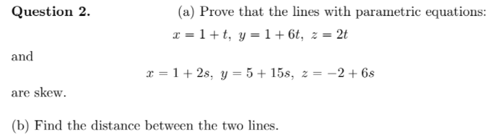 Question 2.
(a) Prove that the lines with parametric equations:
x = 1+ t, y =1+6t, z = 2t
and
x = 1+ 2s, y = 5 + 15s, z = -2 + 6s
are skew.
(b) Find the distance between the two lines.
