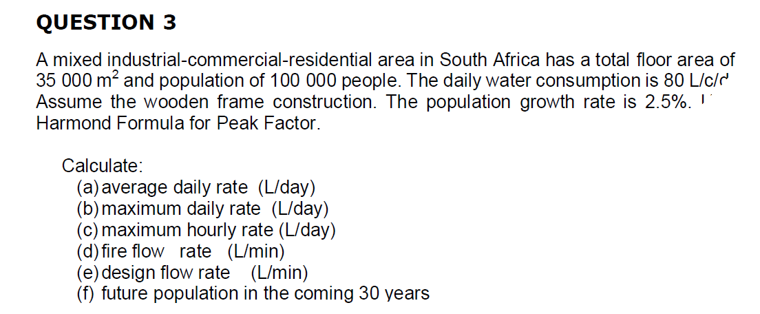 QUESTION 3
A mixed industrial-commercial-residential area in South Africa has a total floor area of
35 000 m² and population of 100 000 people. The daily water consumption is 80 L/c/
Assume the wooden frame construction. The population growth rate is 2.5%. 1
Harmond Formula for Peak Factor.
Calculate:
(a) average daily rate (L/day)
(b) maximum daily rate (L/day)
(c) maximum hourly rate (L/day)
(d) fire flow rate (L/min)
(e) design flow rate (L/min)
(f) future population in the coming 30 years