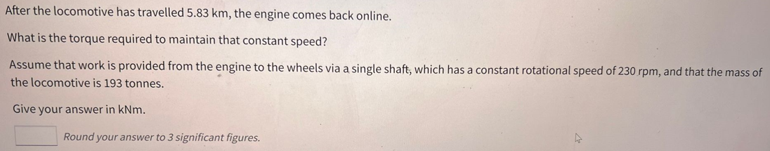After the locomotive has travelled 5.83 km, the engine comes back online.
What is the torque required to maintain that constant speed?
Assume that work is provided from the engine to the wheels via a single shaft, which has a constant rotational speed of 230 rpm, and that the mass of
the locomotive is 193 tonnes.
Give your answer in kNm.
Round your answer to 3 significant figures.
4