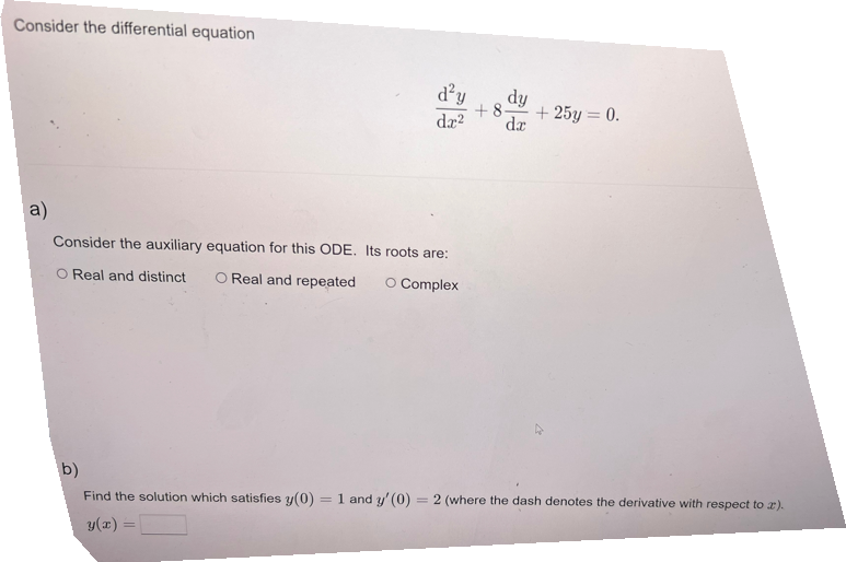 Consider the differential equation
a)
d²y
dy
+8.
dr² dr
Consider the auxiliary equation for this ODE. Its roots are:
O Real and distinct O Real and repeated
O Complex
=
+25y = 0.
b)
Find the solution which satisfies y(0) 1 and y' (0) 2 (where the dash denotes the derivative with respect to z).
y(x) =