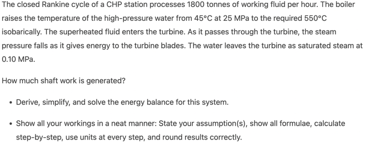 The closed Rankine cycle of a CHP station processes 1800 tonnes of working fluid per hour. The boiler
raises the temperature of the high-pressure water from 45°C at 25 MPa to the required 550°c
isobarically. The superheated fluid enters the turbine. As it passes through the turbine, the steam
pressure falls as it gives energy to the turbine blades. The water leaves the turbine as saturated steam at
0.10 MPa.
How much shaft work is generated?
• Derive, simplify, and solve the energy balance for this system.
• Show all your workings in a neat manner: State your assumption(s), show all formulae, calculate
step-by-step, use units at every step, and round results correctly.
