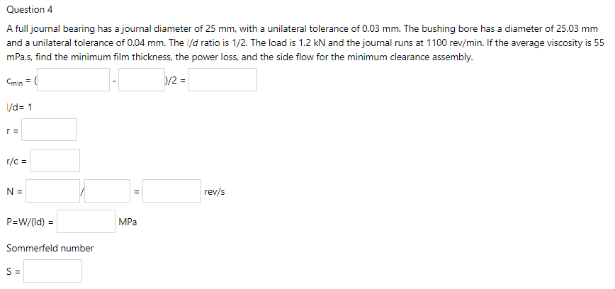 Question 4
A full journal bearing has a journal diameter of 25 mm, with a unilateral tolerance of 0.03 mm. The bushing bore has a diameter of 25.03 mm
and a unilateral tolerance of 0.04 mm. The l/d ratio is 1/2. The load is 1.2 kN and the journal runs at 1100 rev/min. If the average viscosity is 55
mPa.s, find the minimum film thickness, the power loss, and the side flow for the minimum clearance assembly.
Cmin = (
D/2 =
/d= 1
r =
r/c =
N =
rev/s
P=W/(Id) =
MPa
Sommerfeld number
S=
