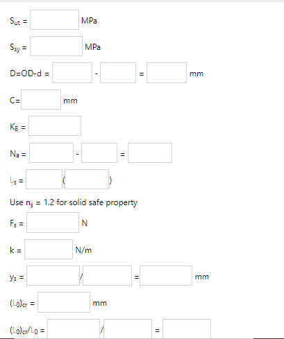 Sut =
MPa
Ssy =
MPa
D=OD-d =
mm
C=
mm
Kg =
Na =
L; =
Use n; = 1.2 for solid safe property
Fs =
k =
N/m
Ys =
mm
(Loler =
mm
(Loler/ Lo =
