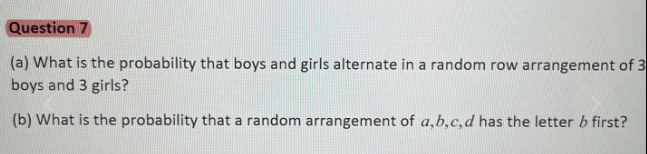 Question 7
(a) What is the probability that boys and girls alternate in a random row arrangement of 3
boys and 3 girls?
(b) What is the probability that a random arrangement of a,b,c, d has the letter b first?
