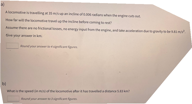 a)
A locomotive is travelling at 35 m/s up an incline of 0.006 radians when the engine cuts out.
How far will the locomotive travel up the incline before coming to rest?
Assume there are no frictional losses, no energy input from the engine, and take acceleration due to gravity to be 9.81 m/s².
Give your answer in km.
Round your answer to 4 significant figures.
b)
What is the speed (in m/s) of the locomotive after it has travelled a distance 5.83 km?
Round your answer to 3 significant figures.