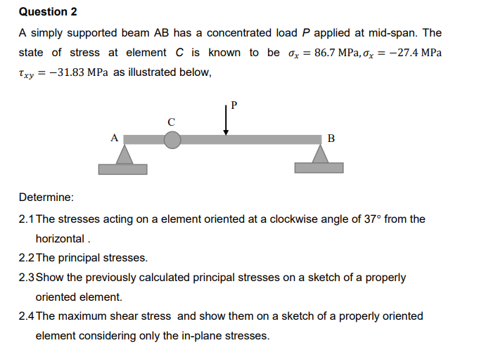 Question 2
A simply supported beam AB has a concentrated load P applied at mid-span. The
state of stress at element C is known to be ox = 86.7 MPa, ox = -27.4 MPa
Txy = -31.83 MPa as illustrated below,
P
A
B
Determine:
2.1 The stresses acting on a element oriented at a clockwise angle of 37° from the
horizontal .
2.2 The principal stresses.
2.3Show the previously calculated principal stresses on a sketch of a properly
oriented element.
2.4 The maximum shear stress and show them on a sketch of a properly oriented
element considering only the in-plane stresses.
