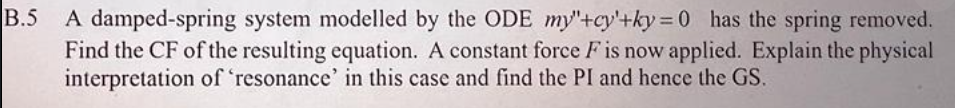 B.5 A damped-spring system modelled by the ODE my"+cy'+ky=0 has the spring removed.
Find the CF of the resulting equation. A constant force F is now applied. Explain the physical
interpretation of 'resonance' in this case and find the PI and hence the GS.