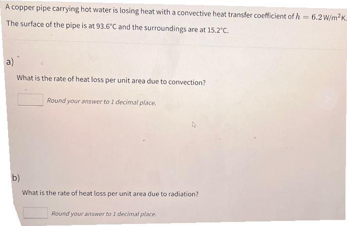 A copper pipe carrying hot water is losing heat with a convective heat transfer coefficient of h = 6.2 W/m²K.
The surface of the pipe is at 93.6°C and the surroundings are at 15.2°C.
a)
What is the rate of heat loss per unit area due to convection?
Round your answer to 1 decimal place.
b)
What is the rate of heat loss per unit area due to radiation?
Round your answer to 1 decimal place.