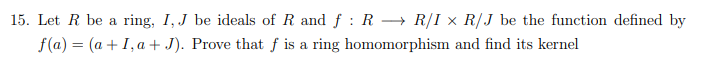 15. Let R be a ring, I, J be ideals of R and f: R⇒ R/I x R/J be the function defined by
f(a) = (a + I, a + J). Prove that f is a ring homomorphism and find its kernel