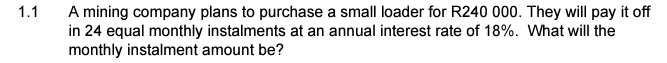 A mining company plans to purchase a small loader for R240 000. They will pay it off
in 24 equal monthly instalments at an annual interest rate of 18%. What will the
monthly instalment amount be?
1.1
