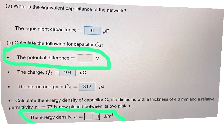 (a) What is the equivalent capacitance of the network?
The equivalent capacitance = 6 μF
(b) Calculate the following for capacitor C₁:
The potential difference =
●
●
The charge, Q4
= 104
The stored energy in C4
HC
V
= 312 HJ
• Calculate the energy density of capacitor C4 if a dielectric with a thickness of 4.8 mm and a relative
permittivity , = 77 is now placed between its two plates.
The energy density, u =
J/m³