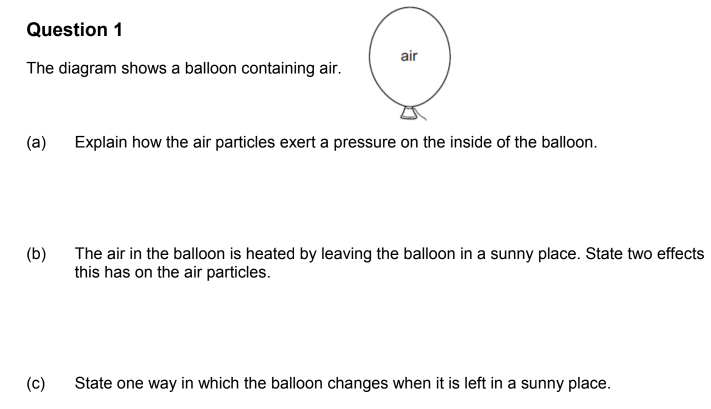 Question 1
The diagram shows a balloon containing air.
(a)
(b)
(c)
air
Explain how the air particles exert a pressure on the inside of the balloon.
The air in the balloon is heated by leaving the balloon in a sunny place. State two effects
this has on the air particles.
State one way in which the balloon changes when it is left in a sunny place.